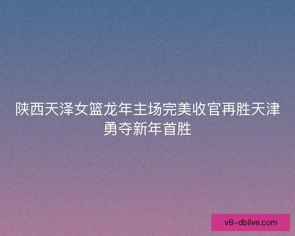陕西天泽女篮龙年主场完美收官再胜天津勇夺新年首胜