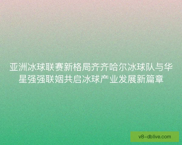 亚洲冰球联赛新格局齐齐哈尔冰球队与华星强强联姻共启冰球产业发展新篇章